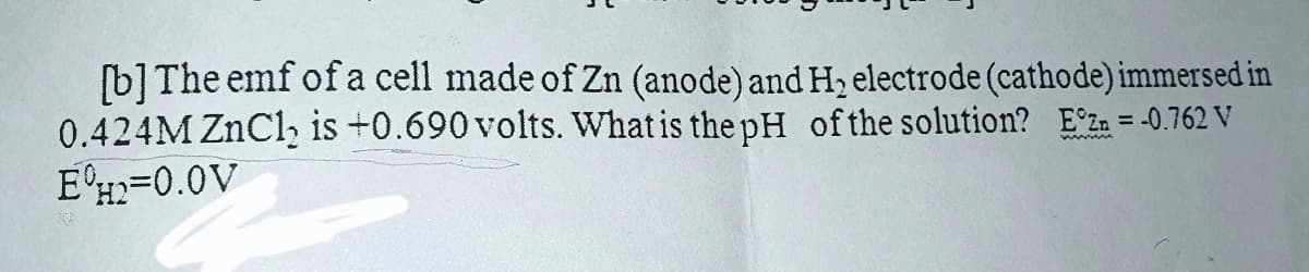 [b] The emf of a cell made of Zn (anode) and H₂ electrode (cathode) immersed in
0.424M ZnCl₂ is +0.690 volts. What is the pH of the solution? Ez = -0.762 V
E=0.0V