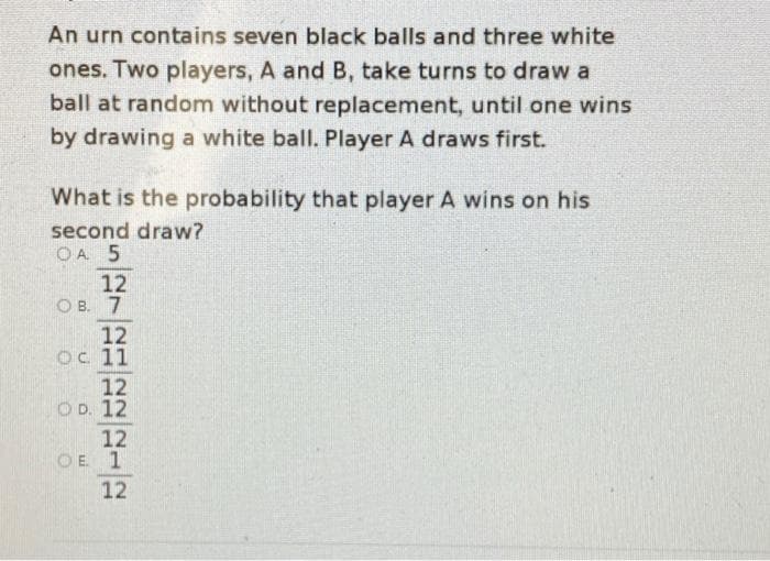 An urn contains seven black balls and three white
ones. Two players, A and B, take turns to draw a
ball at random without replacement, until one wins
by drawing a white ball. Player A draws first.
What is the probability that player A wins on his
second draw?
O A. 5
12
O B. 7
12
Oc 11
12
O D. 12
12
OE 1
12
