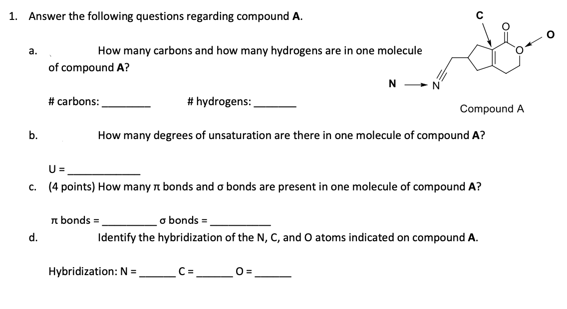 1. Answer the following questions regarding compound A.
а.
How many carbons and how many hydrogens are in one molecule
of compound A?
N > N
# carbons:
# hydrogens:
Compound A
b.
How many degrees of unsaturation are there in one molecule of compound A?
U =
c. (4 points) How many t bonds and o bonds are present in one molecule of compound A?
n bonds =
o bonds =
d.
Identify the hybridization of the N, C, and O atoms indicated on compound A.
Hybridization: N =
C =
