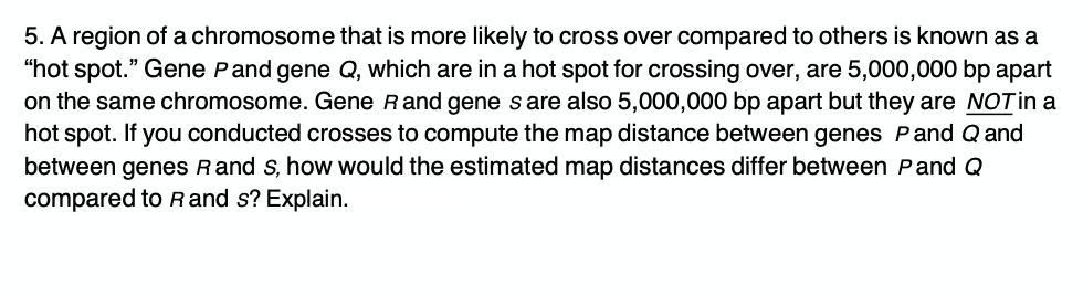 5. A region of a chromosome that is more likely to cross over compared to others is known as a
"hot spot." Gene Pand gene Q, which are in a hot spot for crossing over, are 5,000,000 bp apart
on the same chromosome. Gene Rand gene s are also 5,000,000 bp apart but they are NOTin a
hot spot. If you conducted crosses to compute the map distance between genes Pand Q and
between genes Rand s, how would the estimated map distances differ between Pand Q
compared to Rand s? Explain.
