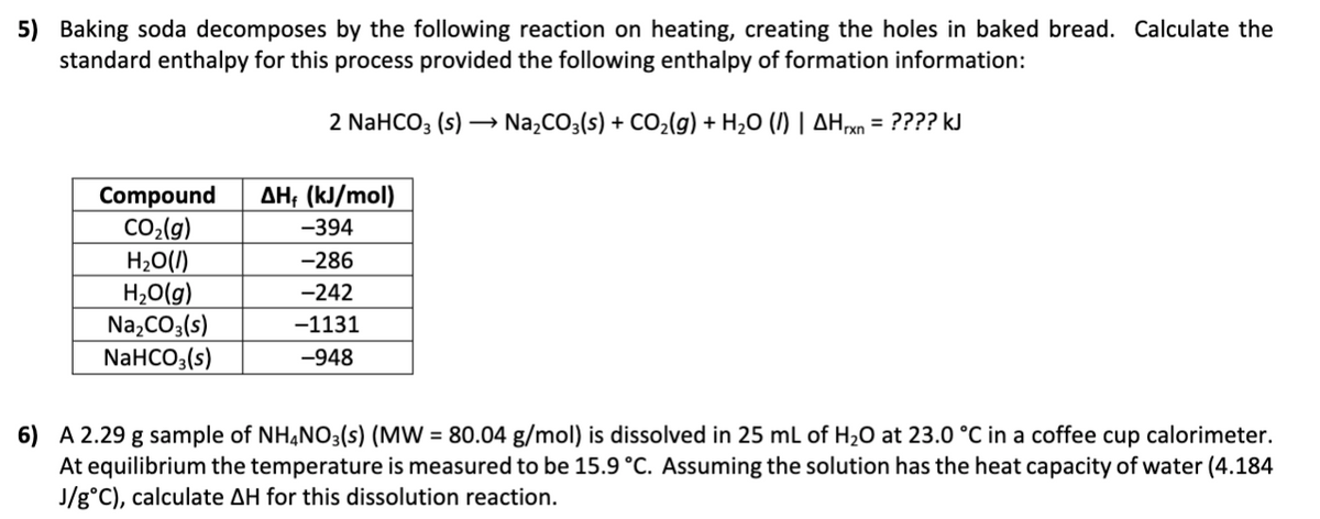 5) Baking soda decomposes by the following reaction on heating, creating the holes in baked bread. Calculate the
standard enthalpy for this process provided the following enthalpy of formation information:
2 NaHCO; (s) → Na,CO3(s) + CO,(g) + H2O (I) | AHxn = ???? kJ
AH; (kJ/mol)
Compound
CO,(g)
H20(1)
H,O(g)
Na,CO3(s)
NaHCO;(s)
-394
-286
-242
-1131
-948
6) A 2.29 g sample of NH,NO3(s) (MW = 80.04 g/mol) is dissolved in 25 mL of H20 at 23.0 °C in a coffee cup calorimeter.
At equilibrium the temperature is measured to be 15.9 °C. Assuming the solution has the heat capacity of water (4.184
J/g°C), calculate AH for this dissolution reaction.
