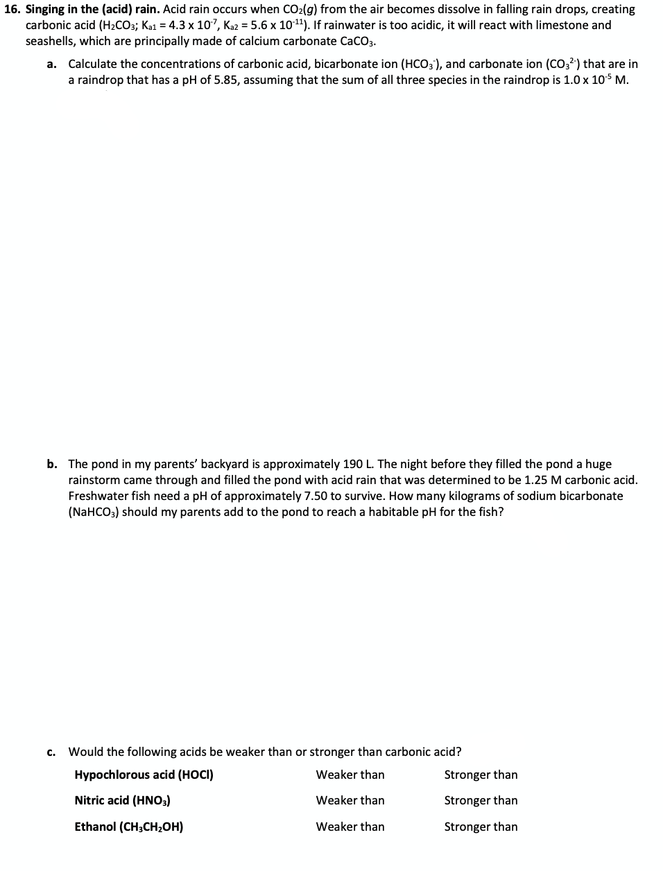 16. Singing in the (acid) rain. Acid rain occurs when CO2(g) from the air becomes dissolve in falling rain drops, creating
carbonic acid (H2CO3; Ka1 = 4.3 x 107, Ka2 = 5.6 x 1011). If rainwater is too acidic, it will react with limestone and
seashells, which are principally made of calcium carbonate CaCO3.
Calculate the concentrations of carbonic acid, bicarbonate ion (HCO3), and carbonate ion (CO3?) that are in
a raindrop that has a pH of 5.85, assuming that the sum of all three species in the raindrop is 1.0 x 105 M.
а.
b. The pond in my parents' backyard is approximately 190 L. The night before they filled the pond a huge
rainstorm came through and filled the pond with acid rain that was determined to be 1.25 M carbonic acid.
Freshwater fish need a pH of approximately 7.50 to survive. How many kilograms of sodium bicarbonate
(NaHCO;) should my parents add to the pond to reach a habitable pH for the fish?
с.
Would the following acids be weaker than or stronger than carbonic acid?
Hypochlorous acid (HOCI)
Weaker than
Stronger than
Nitric acid (HNO3)
Weaker than
Stronger than
Ethanol (CH3CH2OH)
Weaker than
Stronger than
