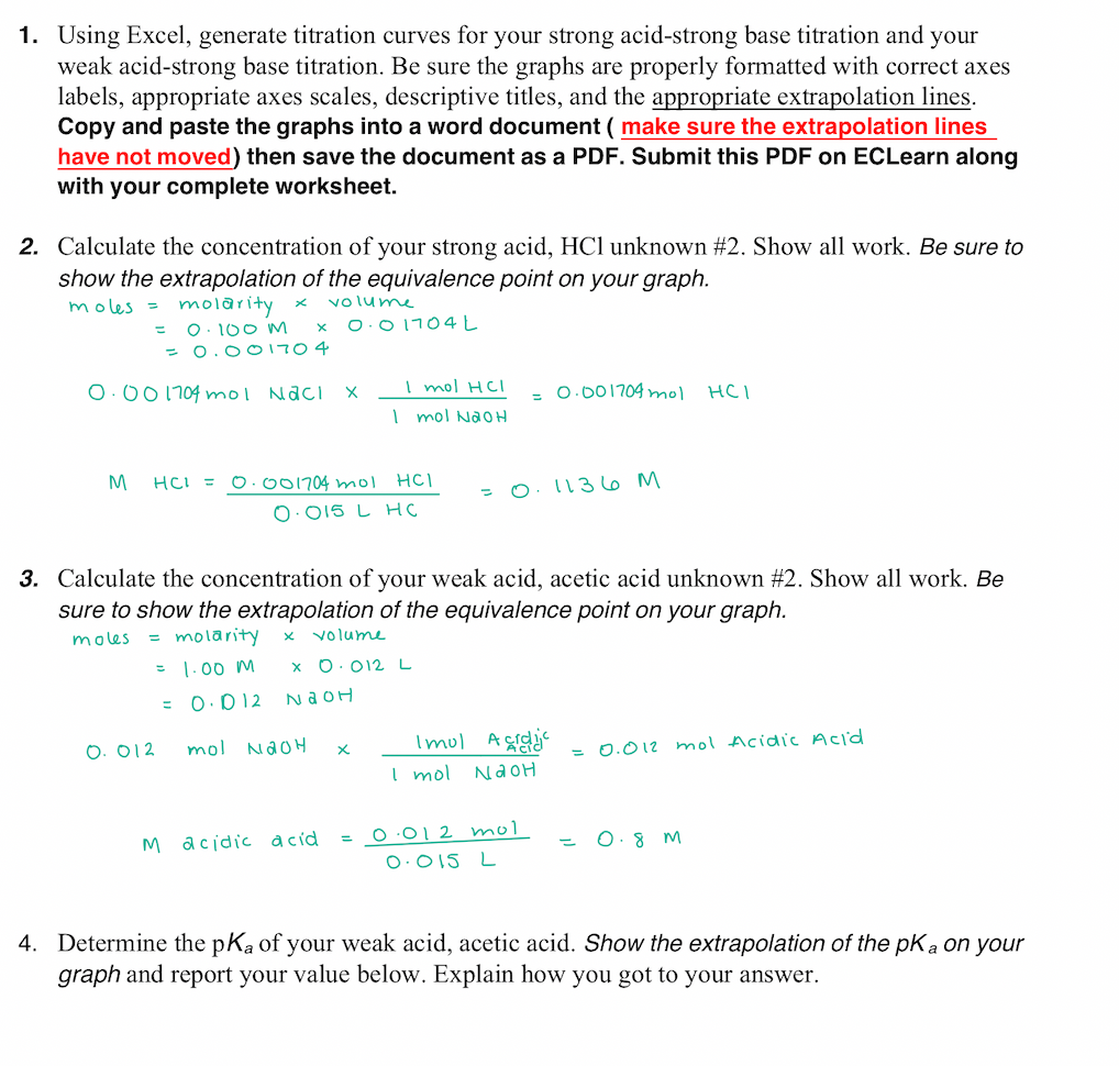 1. Using Excel, generate titration curves for your strong acid-strong base titration and your
weak acid-strong base titration. Be sure the graphs are properly formatted with correct axes
labels, appropriate axes scales, descriptive titles, and the appropriate extrapolation lines.
Copy and paste the graphs into a word document ( make sure the extrapolation lines
have not moved) then save the document as a PDF. Submit this PDF on ECLearn along
with your complete worksheet.
2. Calculate the concentration of your strong acid, HCl unknown #2. Show all work. Be sure to
show the extrapolation of the equivalence point on your graph.
volume
molarity
O. 100 M
= 0.001704
moles =
O.01704L
%3D
O.00 1704 mol Naci X
I mol HCl
O.001704 mol
HCI
I mol NaoH
M
HCI =
O.001704 mol
HCI
O. 1136M
O:015 L HC
3. Calculate the concentration of your weak acid, acetic acid unknown #2. Show all work. Be
sure to show the extrapolation of the equivalence point on your graph.
= molarity
= 1.00 M
moles
volume
x 0.012L
= 0.D12
NaOH
Imul Aggi
= 0.012 mol Acidic Acid
O. 012
mol NaoH
I mol
NAOH
O.012 mol
O.8 M
M acidic acid
O.015 L
4. Determine the pKa of your weak acid, acetic acid. Show the extrapolation of the pKa on your
graph and report your value below. Explain how you got to your answer.
