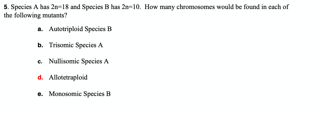 5. Species A has 2n=18 and Species B has 2n=10. How many chromosomes would be found in each of
the following mutants?
a. Autotriploid Species B
b. Trisomic Species A
c. Nullisomic Species A
d. Allotetraploid
e. Monosomic Species B
