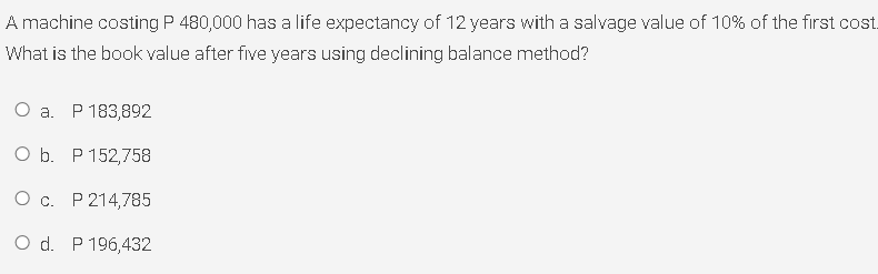 A machine costing P 480,000 has a life expectancy of 12 years with a salvage value of 10% of the first cost.
What is the book value after five years using declining balance method?
О а. Р183,892
O b. P 152,758
О с. Р 214,785
O d. P 196,432
