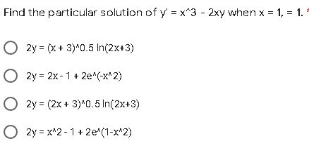 Find the particular solution of y = x^3 - 2xy when x = 1, = 1.
O 2y = (X+ 3)*0.5 In(2x+3)
O 2y = 2x -1 + 2e*(-x*2)
O 2y = (2x + 3)*0.5 In(2x+3)
O 2y = x*2 -1+ 2e*(1-x*2)
