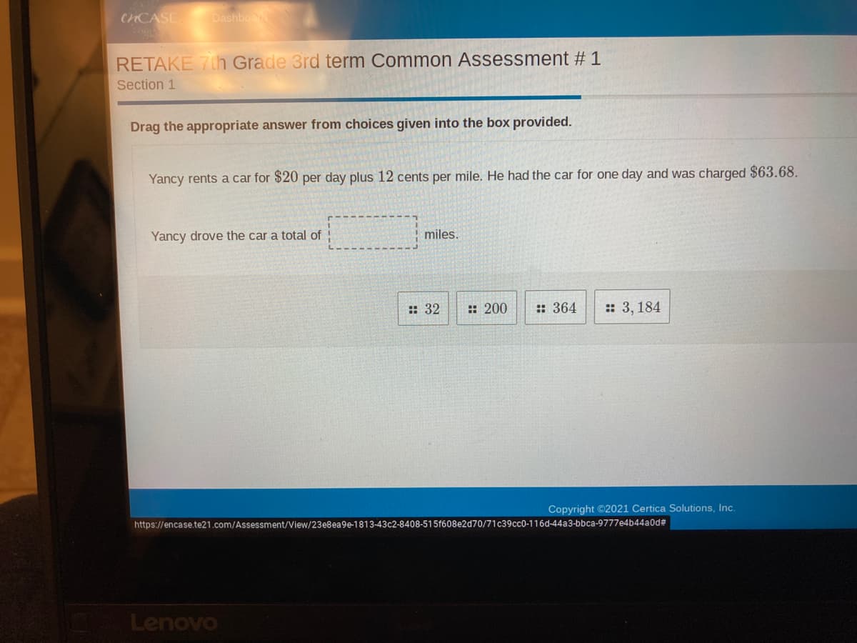 CHCASE
Dashboar
RETAKE 7th Grade 3rd term Common Assessment # 1
Section 1
Drag the appropriate answer from choices given into the box provided.
Yancy rents a car for $20 per day plus 12 cents per mile. He had the car for one day and was charged $63.68.
Yancy drove the car a total of
miles,
:: 32
:: 200
:: 364
: 3, 184
Copyright ©2021 Certica Solutions, Inc.
https://encase.te21.com/Assessment/View/23e8ea9e-1813-43c2-8408-515f608e2d70/71c39cc0-116d-44a3-bbca-9777e4b44a0d#
Lenovo
