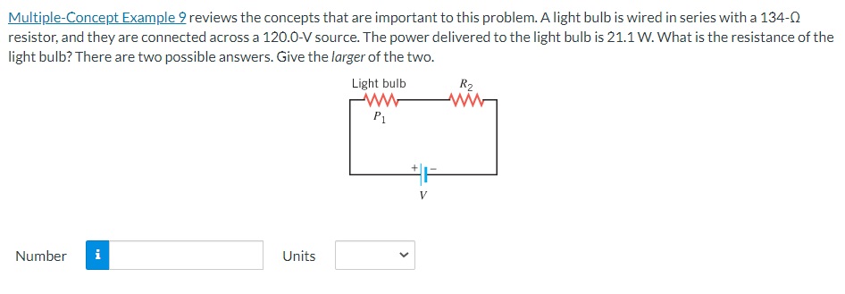 Multiple-Concept Example 9 reviews the concepts that are important to this problem. A light bulb is wired in series with a 134-0
resistor, and they are connected across a 120.0-V source. The power delivered to the light bulb is 21.1 W. What is the resistance of the
light bulb? There are two possible answers. Give the larger of the two.
Number i
Units
Light bulb
M
P₁
V
R₂