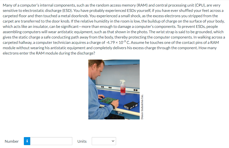 Many of a computer's internal components, such as the random access memory (RAM) and central processing unit (CPU), are very
sensitive to electrostatic discharge (ESD). You have probably experienced ESDs yourself, if you have ever shuffled your feet across a
carpeted floor and then touched a metal doorknob. You experienced a small shock, as the excess electrons you stripped from the
carpet are transferred to the door knob. If the relative humidity in the room is low, the buildup of charge on the surface of your body,
which acts like an insulator, can be significant-more than enough to damage a computer's components. To prevent ESDs, people
assembling computers will wear antistatic equipment, such as that shown in the photo. The wrist strap is said to be grounded, which
gives the static charge a safe conducting path away from the body, thereby protecting the computer components. In walking across a
carpeted hallway, a computer technician acquires a charge of -4.79 x 10-9 C. Assume he touches one of the contact pins of a RAM
module without wearing his antistatic equipment and completely delivers his excess charge through the component. How many
electrons enter the RAM module during the discharge?
Number
Units
Desco Industries Inc.