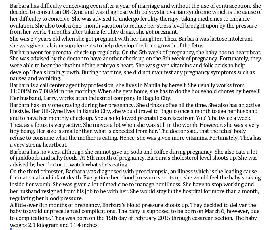 Barbara has difficulty conceiving even after a year of marriage and without the use of contraception. She
decided to consult an OB-Gyne and was diagnose with polycystic ovarian syndrome which is the cause of
her difficulty to conceive. She was advised to undergo fertility therapy, taking medicines to enhance
ovulation. She also took a one-month vacation to reduce her stress level brought upon by the pressure
from her work. 4 months after taking fertility drugs, she got pregnant.
She was 37 years old when she got pregnant with her daughter, Thea. Barbara was lactose intolerant,
she was given calcium supplements to help develop the bone growth of the fetus.
Barbara went for prenatal check-up regularly. On the 5th week of pregnancy, the baby has no heart beat.
She was advised by the doctor to have another check up on the 8th week of pregnancy. Fortunately, they
were able to hear the rhythm of the embryo's heart. She was given vitamins and folic acids to help
develop Thea's brain growth. During that time, she did not manifest any pregnancy symptoms such as
nausea and vomiting.
Barbara is a call center agent by profession, she lives in Manila by herself. She usually works from
11:00PM to 7:00AM in the morning. When she gets home, she has to do the household chores by herself.
Her husband, Larry, works at an industrial company in Baguio City.
Barbara has only one craving during her pregnancy. She drinks coffee all the time. She also has an active
lifestyle. Her OB-Gyne lives in Baguio City, she would travel to Baguio once a month to see her husband
and to have her monthly check-up. She also followed prenatal exercises from YouTube twice a week.
Thea, as a fetus, is very active. She moves a lot when she was still in the womb. However, she was a very
tiny being. Her size is smaller than what is expected from her. The doctor said, that the fetus' body
refuse to consume what the mother is eating. Hence, she was given more vitamins. Fortunately, Thea has
a very strong heartbeat.
Barbara has no vices, although she cannot give up soda and coffee during pregnancy. She also eats a lot
of junkfoods and salty foods. At 6th month of pregnancy, Barbara's cholesterol level shoots up. She was
advised by her doctor to watch what she's eating.
On the third trimester, Barbara was diagnosed with preeclampsia, an illness which is the leading cause
for maternal and infant death. Every time her blood pressure shoots up, she would feel the baby shaking
inside her womb. She was given a lot of medicine to manage her illness. She have to stop working and
her husband resigned from his job to be with her. She would stay in the hospital for more than a month,
regulating her blood pressure.
A little over 8th months of pregnancy, Barbara's blood pressure shoots up. They decided to deliver the
baby to avoid unprecedented complications. The baby is supposed to be born on March 6, however, due
to complications. Thea was born on the 15th day of February 2015 through cesarean section. The baby
weighs 2.1 kilogram and 11.4 inches.