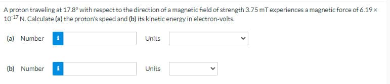 A proton traveling at 17.8° with respect to the direction of a magnetic field of strength 3.75 mT experiences a magnetic force of 6.19 x
10-17 N. Calculate (a) the proton's speed and (b) its kinetic energy in electron-volts.
(a) Number i
(b) Number i
Units
Units