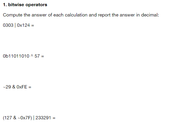 1. bitwise operators
Compute the answer of each calculation and report the answer in decimal:
0303 | Ox124 =
Ob11011010 ^ 57 =
-29 & OXFE =
(127 & -OX7F) | 233291 =
