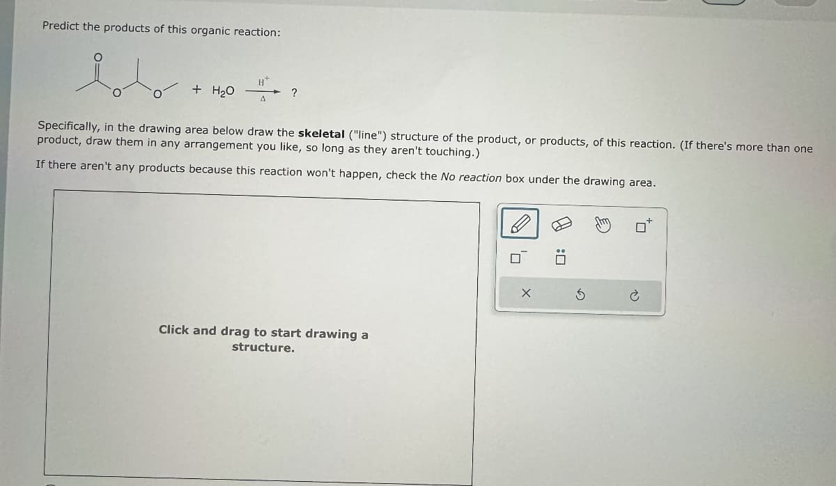 Predict the products of this organic reaction:
H
+ H₂O
?
Δ
Specifically, in the drawing area below draw the skeletal ("line") structure of the product, or products, of this reaction. (If there's more than one
product, draw them in any arrangement you like, so long as they aren't touching.)
If there aren't any products because this reaction won't happen, check the No reaction box under the drawing area.
Click and drag to start drawing a
structure.
а