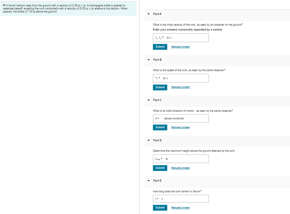 IPA hot-air balloon rises from the ground with a velocity of (3.00 m's )f. Achampagne bottle is opened to
celebrate takeoff, expelling the cork horizontally with a velocity of (5.00 m/s )t relative to the balloon. When
opened, the bottle is 7.00 m above the ground.
Part A
What is the initial velocity of the cork, as seen by an observer on the ground?
Enter your answers numerically separated by a comma.
Submit
Requeet Anawer
Part B
What is the speed of the cork, as seen by the same observer?
m/s
Submit
Requeet Anawer
Part C
What is its initial direction of motion, as seen by the same observer?
8= *above horizontal
Submit
Requeet Anawer
Part D
Determine the maximum height above the ground attained by the cork.
Yma = m
Submit
Requeet Anawer
Part E
How long does the cork remain in the air?
Submit
Requeet Anawer
