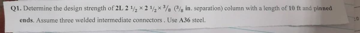 Q1. Determine the design strength of 2L 2 1/2 x 2 1/2 x ³/8 (3/8 in. separation) column with a length of 10 ft and pinned
ends. Assume three welded intermediate connectors. Use A36 steel.
10