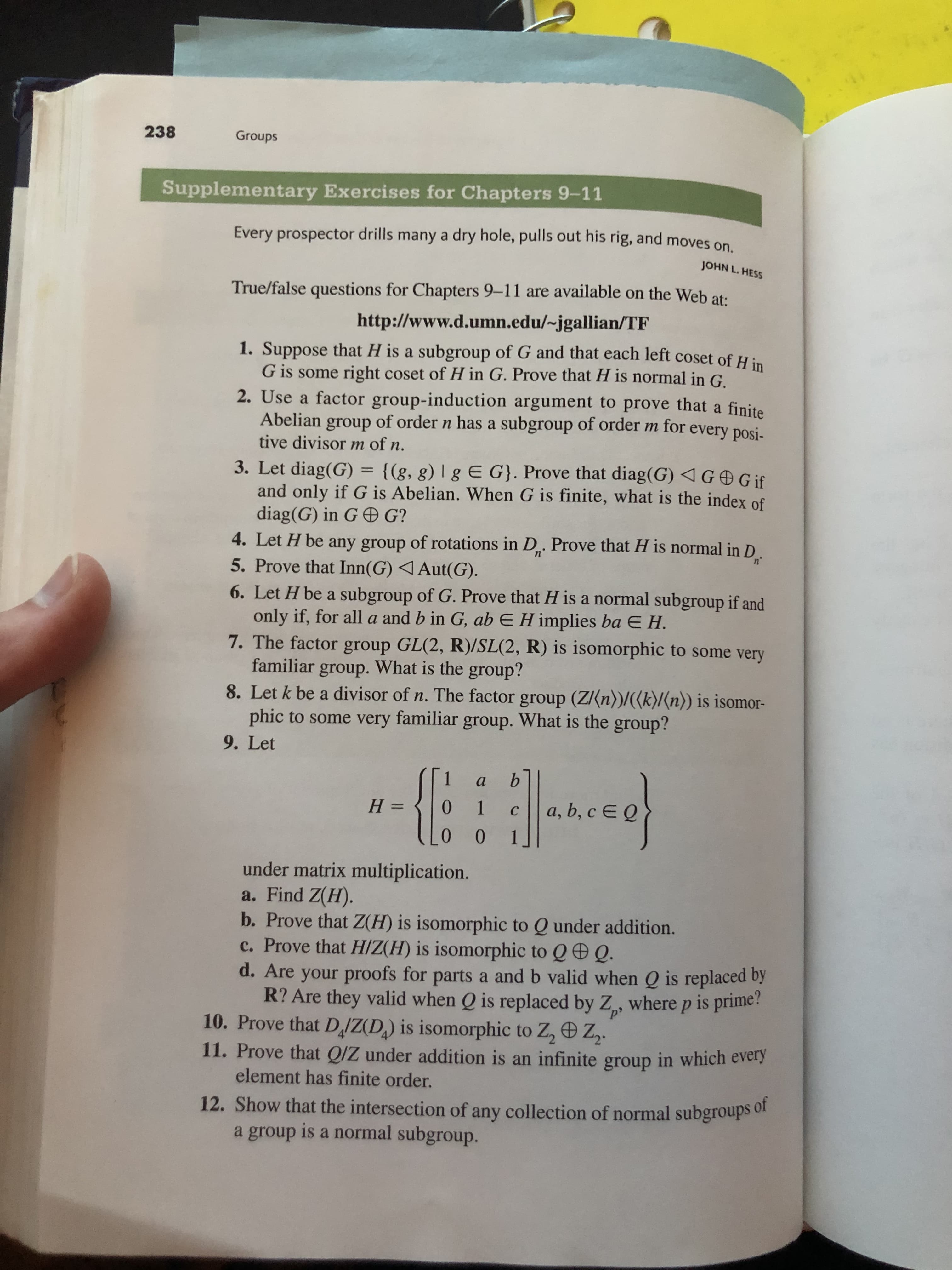 238
Groups
Supplementary Exercises for Chapters 9-11
Every prospector drills many a dry hole, pulls out his rig, and moves on
JOHN L. HESS
True/false questions for Chapters 9-11 are available on the Web at:
http://www.d.umn.edu/~jgallian/TF
1. Suppose that H is a subgroup of G and that each left coset of H
G is some right coset of H in G. Prove that H is normal in G.
2. Use a factor group-induction argument to prove that a finite
group of order n has a subgroup of order m for
Abelian
tive divisor m of n.
every posi-
3. Let diag(G) = {(g, g) | g E G}. Prove that diag(G) GGif
and only if G is Abelian. When G is finite, what is the index of
diag(G) in G G?
4. Let H be any group of rotations in D. Prove that H is normal in D
5. Prove that Inn(G) Aut(G)
n'
n2
6. Let H be a subgroup of G. Prove that H is a normal subgroup if and
only if, for alla and b in G, ab E H implies ba E H.
7. The factor group GL(2, R)/SL(2, R) is isomorphic to some very
familiar group. What is the group?
8. Let k be a divisor of n. The factor group (Z(n))/((k)/(n)) is isomor
phic to some
very familiar group. What is the group?
9. Let
а
a, b, c E Q
0 1
Н —
с
0
0
under matrix multiplication.
a. Find Z(H).
b. Prove that Z(H) is isomorphic to Q under addition.
c. Prove that H/Z(H) is isomorphic to Q Q.
d. Are your proofs for parts a and b valid when Q is replaced by
R? Are they valid when Q is replaced by Z, where p is prime?
10. Prove that DIZ(D,) is isomorphic to Z, Z2.
11. Prove that Q/Z under addition is an infinite group in which every
element has finite order.
12. Show that the intersection of any collection of normal subgroups of
a group is a normal subgroup.
