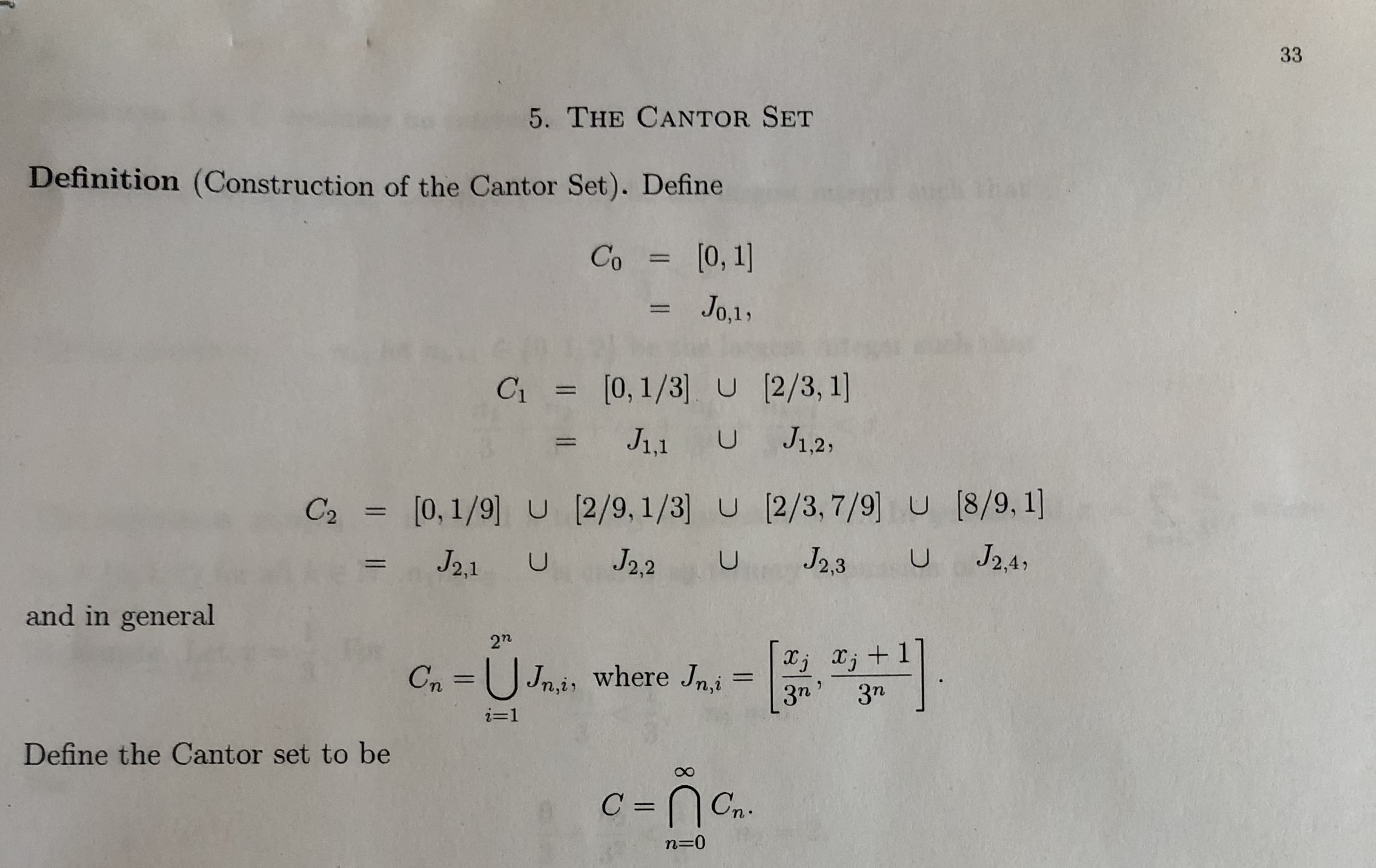 33
5. THE CANTOR SET
Definition (Construction of the Cantor Set). Define
Co = [0,1]
%3D
Jo,1,
%3D
C = [0,1/3] U (2/3, 1]
%3D
J1,1 U J12,
C2 = [0,1/9] U [2/9, 1/3] U [2/3,7/9] U [8/9, 1]
%3D
J21 U
J2,2
J2,3
J2.4,
and in general
2n
Xj x; +
Cn =U Jn,i, where Jn,i
%3D
3n'
3n
i=1
Define the Cantor set to be
C = Cn.
%3D
n=0
