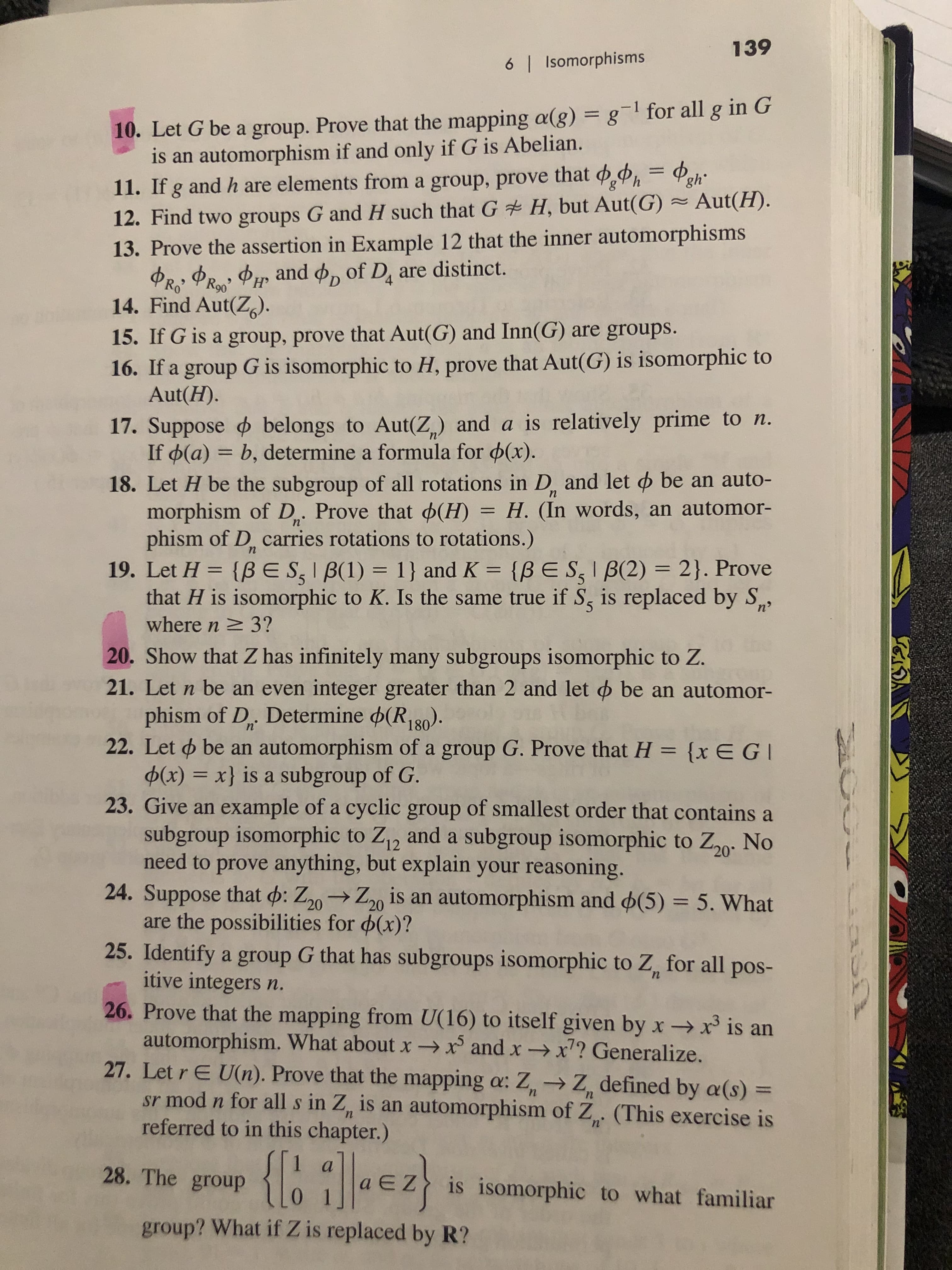 139
6 I Isomorphisms
10. Let G be a group. Prove that the mapping a(g) = g1 for all g in G
is an automorphism if and only if G is Abelian.
11. If g and h are elements from a group, prove that h
12. Find two groups G and H such that G H, but Aut(G) Aut(H).
13. Prove the assertion in Example 12 that the inner automorphisms
and o, of Di are distinct.
PRa
14. Find Aut(Z)
15. If G is a group, prove that Aut(G) and Inn(G)
16. If a group G is isomorphic to H, prove that Aut(G) is isomorphic to
Aut(H).
are groups.
17. Suppose belongs to Aut(Z,) and a is relatively prime to n.
If d(a) b, determine a formula for p(x).
18. Let H be the subgroup of all rotations in D. and let d be an auto-
morphism of D. Prove that (H) = H. (In words, an automor-
phism of D, carries rotations to rotations.)
19. Let H {BES,IB(1) 1} and K
that H is isomorphic to K. Is the same true if S, is replaced by S
where n 3?
20. Show that Z has infinitely many subgroups isomorphic to Z.
п
11
n
n
2}. Prove
{BE SIB(2)
п>
21. Let n be an even integer greater than 2 and let o be an automor-
phism of D. Determine (R, 80).
22. Let be an automorphism of a group G. Prove that H {x EG
(x) =x} is a subgroup of G
23. Give an example of a cyclic group of smallest order that contains a
subgroup isomorphic to Z12 and a subgroup isomorphic to Z20 No
need to prove anything, but explain your reasoning.
24. Suppose that d: Z20Z20 is an automorphism and (5) 5. What
are the possibilities for d(x)?
25. Identify a group G that has subgroups isomorphic to Z for all pos-
itive integers n.
26. Prove that the mapping from U(16) to itself given by x -x3 is an
automorphism. What about xx and x -x? Generalize.
27. Let r E U(n). Prove that the mapping a: Z> Z defined by a(s) =
sr mod n for all s in Z, is an automorphism of Z (This exercise is
referred to in this chapter.)
n'
28. The group aEZis isomorphic to what familiar
group? What if Z is replaced by R?
U
