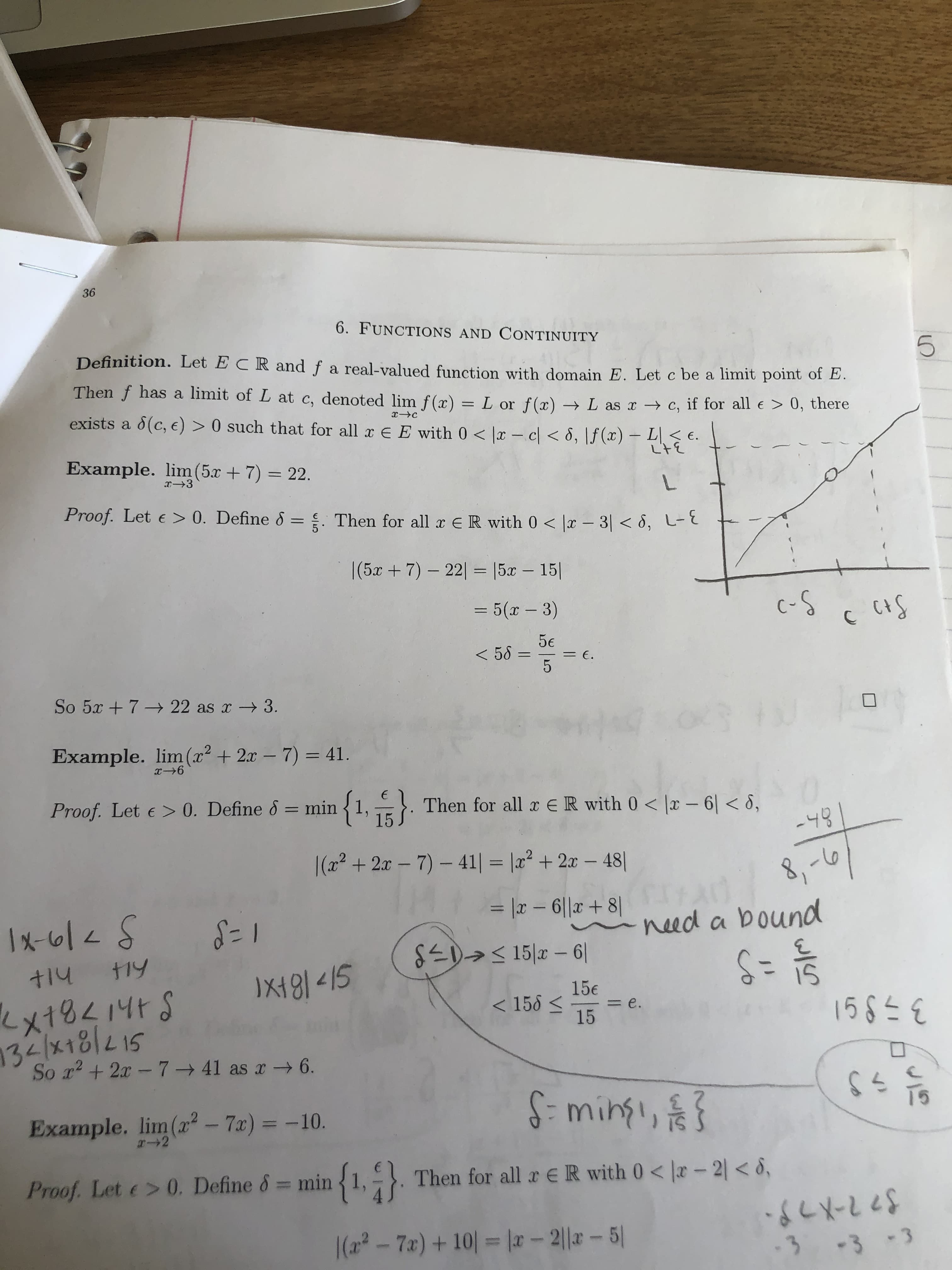 36
6. FUNCTIONS AND CONTINUITY
Definition. Let E CRand f a real-valued function with domain E. Let c be a limit point of E.
Then f has a limit of L at c, denoted lim f(x) = L or f(x) → L as x c, if for all e > 0,
there
%3D
exists a d(c, e) > 0 such that for all x E E with 0< x - c < 8, \f (x) – LEE.
Example. lim(5.x + 7) = 22.
L.
Proof. Let e > 0. Define & = Then for all x ER with 0 < |x – 3| < 8, L
%3D
|(5x +7)- 22| = [5x - 15|
3D5(x-3)
c-S
5€
< 58 =
= E.
So 5x +7 22 as x 3.
Example. lim(x² + 2x – 7) = 41.
%3D
Proof. Let e > 0. Define & = min
{1,. Then for all r € R with 0 < |x – 6| < 8,
%3D
-48
= |2 - 6|| + 8| ad 8,-0
SEDa< 15|x – 6|
|(x2 +2x - 7)- 41| = |x² + 2x – 48||
%3D
%3D
need a bound
1x-6/<5
十14
IX49] <15
15€
< 158 <
15
1585 €
= e.
とx18く4tS
S178지7회
So r2 + 2x-7 41 as r6.
S-mingi,
Example. lim(r² – 7x) = -10.
Proof. Let e> 0. Define &= min
{1,. Then for all r eR with 0< |r - 2| < 8,
|(2² - 7x) + 10| = |r- 2||a- 5|
-3-3-3
