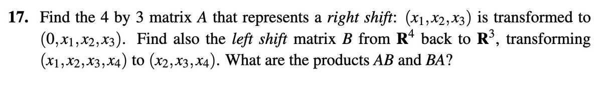 17. Find the 4 by 3 matrix A that represents a right shift: (x1,x2, x3) is transformed to
(0, x1,x2, x3). Find also the left shift matrix B from R4 back to R³, transforming
(x1,x2, x3, x4) to (x2, x3, x4). What are the products AB and BA?