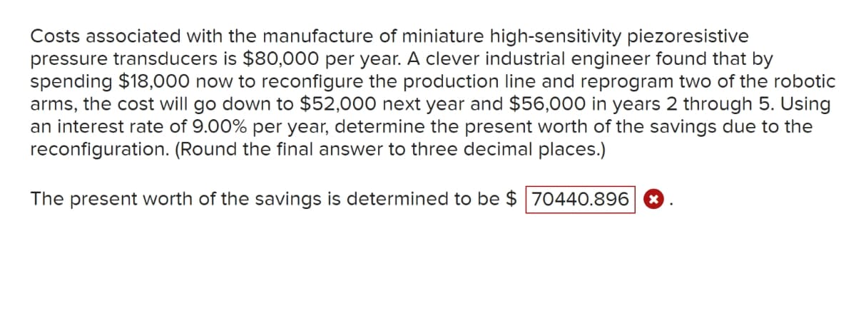 Costs associated with the manufacture of miniature high-sensitivity piezoresistive
pressure transducers is $80,000 per year. A clever industrial engineer found that by
spending $18,000 now to reconfigure the production line and reprogram two of the robotic
arms, the cost will go down to $52,000 next year and $56,000 in years 2 through 5. Using
an interest rate of 9.00% per year, determine the present worth of the savings due to the
reconfiguration. (Round the final answer to three decimal places.)
The present worth of the savings is determined to be $ 70440.896 X