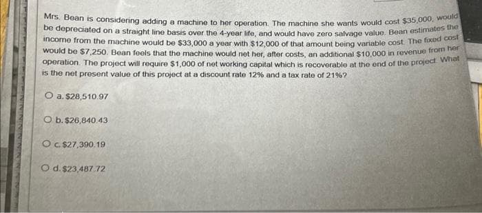 Mrs. Bean is considering adding a machine to her operation. The machine she wants would cost $35,000, would
be depreciated on a straight line basis over the 4-year life, and would have zero salvage value. Bean estimates the
income from the machine would be $33,000 a year with $12,000 of that amount being variable cost. The fixed cost
would be $7,250. Bean feels that the machine would net her, after costs, an additional $10,000 in revenue from her
operation. The project will require $1,000 of net working capital which is recoverable at the end of the project What
is the net present value of this project at a discount rate 12% and a tax rate of 21% ?
O a. $28,510.97
O b. $26,840.43
O c. $27,390.19
O d. $23,487.72