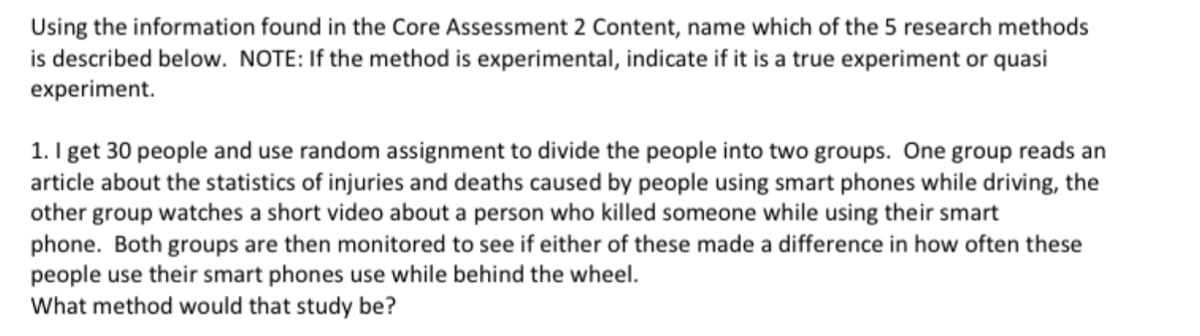 Using the information found in the Core Assessment 2 Content, name which of the 5 research methods
is described below. NOTE: If the method is experimental, indicate if it is a true experiment or quasi
experiment.
1. I get 30 people and use random assignment to divide the people into two groups. One group reads an
article about the statistics of injuries and deaths caused by people using smart phones while driving, the
other group watches a short video about a person who killed someone while using their smart
phone. Both groups are then monitored to see if either of these made a difference in how often these
people use their smart phones use while behind the wheel.
What method would that study be?
