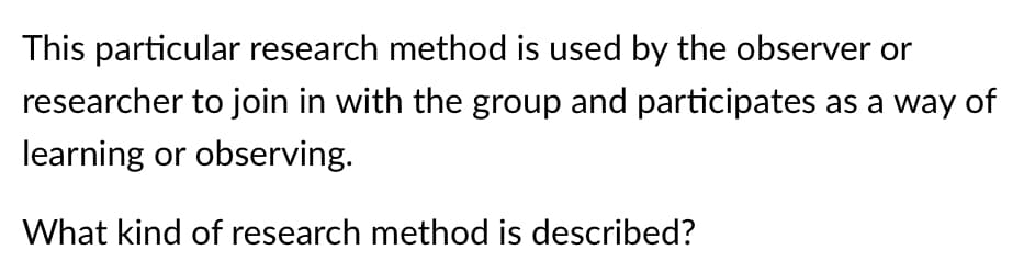 This particular research method is used by the observer or
researcher to join in with the group and participates as a way of
learning or observing.
What kind of research method is described?
