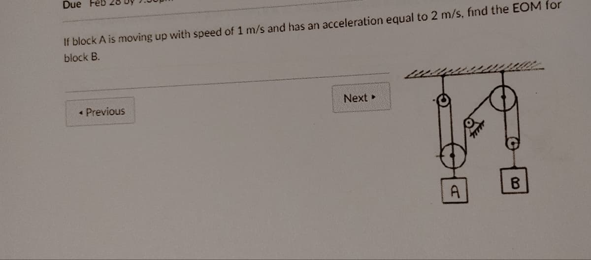 Due Feb
If block A is moving up with speed of 1 m/s and has an acceleration equal to 2 m/s. find the EOM for
block B.
< Previous
Next >
A
B