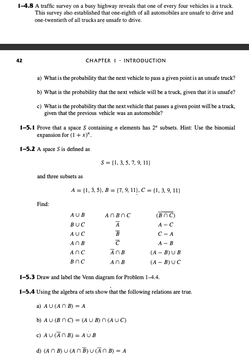 1-4.8 A traffic survey on a busy highway reveals that one of every four vehicles is a truck.
This survey also established that one-eighth of all automobiles are unsafe to drive and
one-twentieth of all trucks are unsafe to drive.
42
CHAPTER 1 INTRODUCTION
a) What is the probability that the next vehicle to pass a given point is an unsafe truck?
b) What is the probability that the next vehicle will be a truck, given that it is unsafe?
c) What is the probability that the next vehicle that passes a given point will be a truck,
given that the previous vehicle was an automobile?
1-5.1 Prove that a space $ containing n elements has 2" subsets. Hint: Use the binomial
expansion for (1 + x)".
1-5.2 A space S is defined as
S (1, 3, 5, 7, 9, 11)
and three subsets as
A=(1, 3, 5), B (7, 9, 11), C = {1, 3, 9, 11)
Find:
AUB
ANBOC
(BNC)
BUC
Α
A-C
AUC
B
C-A
АОВ
T
A-B
Anc
A B
(A-B)UB
BOC
A B
(A-B) UC
1-5.3 Draw and label the Venn diagram for Problem 1-4.4.
1-5.4 Using the algebra of sets show that the following relations are true.
a) AU (ANB) = A
b) AU (BNC) (AUB) N (AUC)
c) AU (ANB)=AUB
d) (ANB) U (ANB) U (ANB) = A