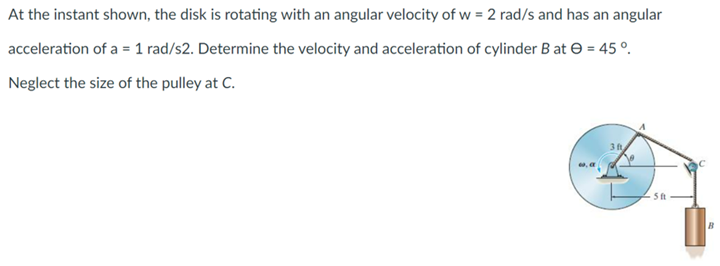 At the instant shown, the disk is rotating with an angular velocity of w = 2 rad/s and has an angular
acceleration of a = 1 rad/s2. Determine the velocity and acceleration of cylinder B at = 45°.
Neglect the size of the pulley at C.
3 ft
5 ft
1₁
B