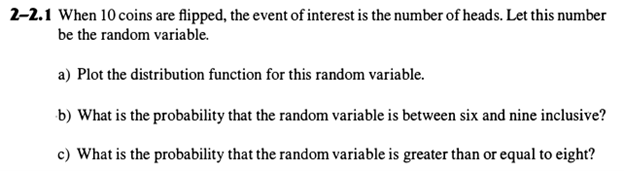 2-2.1 When 10 coins are flipped, the event of interest is the number of heads. Let this number
be the random variable.
a) Plot the distribution function for this random variable.
b) What is the probability that the random variable is between six and nine inclusive?
c) What is the probability that the random variable is greater than or equal to eight?