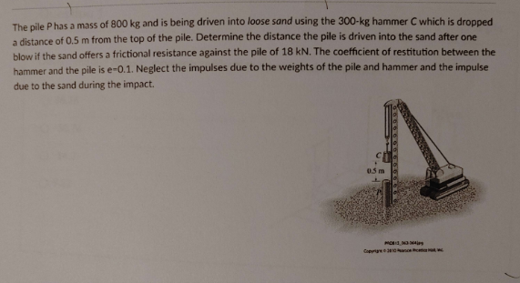 The pile P has a mass of 800 kg and is being driven into loose sand using the 300-kg hammer C which is dropped
a distance of 0.5 m from the top of the pile. Determine the distance the pile is driven into the sand after one
blow if the sand offers a frictional resistance against the pile of 18 kN. The coefficient of restitution between the
hammer and the pile is e-0.1. Neglect the impulses due to the weights of the pile and hammer and the impulse
due to the sand during the impact.
0.5m
Copyrig
3,163364