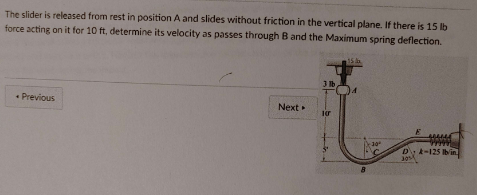 The slider is released from rest in position A and slides without friction in the vertical plane. If there is 15 lb
force acting on it for 10 ft, determine its velocity as passes through B and the Maximum spring deflection.
Previous
Next
3 lb
10
15
8
30°
www
wwwww
D A-125 lb/in
2011