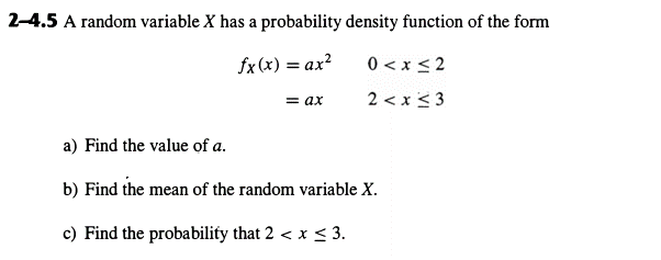 2-4.5 A random variable X has a probability density function of the form
a) Find the value of a.
fx(x) = ax²
0≤x≤2
= ax
2 < x <3
b) Find the mean of the random variable X.
c) Find the probability that 2 < x ≤ 3.