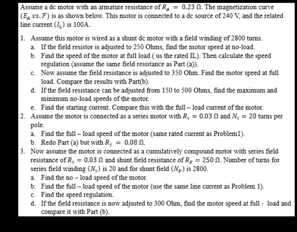 Assume a dc motor with an armature resistance of R₁ = 0.23 . The magnetization curve
(Eд vs. F) is as shown below. This motor is connected to a dc source of 240 V, and the related
line current (I) is 100A.
1. Assume this motor is wired as a shunt de motor with a field winding of 2800 turns.
a. If the field resistor is adjusted to 250 Ohms, find the motor speed at no-load.
b. Find the speed of the motor at full load (us the rated IL). Then calculate the speed
regulation (assume the same field resistance as Part (a)).
c. Now assume the field resistance is adjusted to 350 Ohm. Find the motor speed at full
load. Compare the results with Part(b).
d. If the field resistance can be adjusted from 150 to 500 Ohms, find the maximum and
minimum no-load speeds of the motor.
e. Find the starting current. Compare this with the full-load current of the motor.
2. Assume the motor is connected as a series motor with Rs = 0.03 and N = 20 turns per
pole.
a. Find the full-load speed of the motor (same rated current as Problem1).
b. Redo Part (a) but with Rs = 0.08 N.
3. Now assume the motor is connected as a cumulatively compound motor with series field
resistance of Rs = 0.03 and shunt field resistance of R = 250 . Number of turns for
series field winding (N) is 20 and for shunt field (NR) is 2800.
a. Find the no-load speed of the motor.
b. Find the full-load speed of the motor (use the same line current as Problem 1).
c. Find the speed regulation.
d. If the field resistance is now adjusted to 300 Ohm, find the motor speed at full-load and
compare it with Part (b).