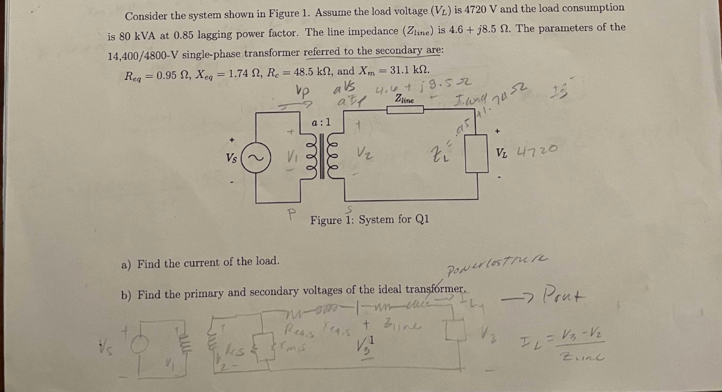 Consider the system shown in Figure 1. Assume the load voltage (VL) is 4720 V and the load consumption
is 80 kVA at 0.85 lagging power factor. The line impedance (Zline) is 4.6+j8.5 2. The parameters of the
14,400/4800-V single-phase transformer referred to the secondary are:
Req=0.95 , Xeq = 1.74 , Re = 48.5 kn, and Xm = 31.1 k.
vp
avs
4.6 +19.52
Zline
Vs ~
P
a:1
ele
rmis
alf
Reais
leee
V₂
zí
S
Figure 1: System for Q1
I wad
a) Find the current of the load.
b) Find the primary and secondary voltages of the ideal transformer.
nuomo I un cucc
+ Bline
Xeq,s
1
V₂²
95,
74-32
1.
VL 4720
Ponerlosture
-> Pont
IL
= V₂ -V₂
Zine