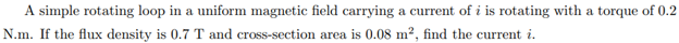 A simple rotating loop in a uniform magnetic field carrying a current of i is rotating with a torque of 0.2
N.m. If the flux density is 0.7 T and cross-section area is 0.08 m², find the current i.