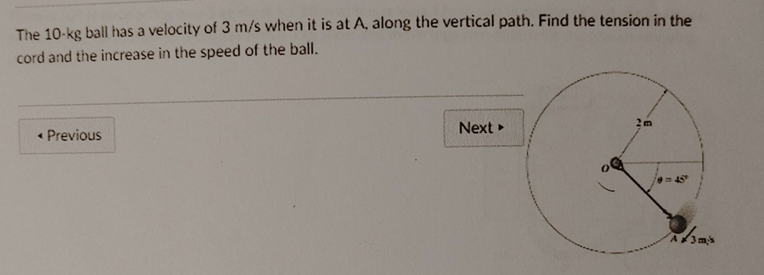 The 10-kg ball has a velocity of 3 m/s when it is at A, along the vertical path. Find the tension in the
cord and the increase in the speed of the ball.
< Previous
Next ▸
2m
3 m/s