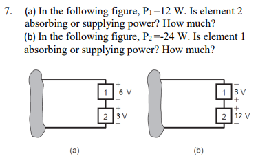 7. (a) In the following figure, P₁=12 W. Is element 2
absorbing or supplying power? How much?
(b) In the following figure, P₂=-24 W. Is element 1
absorbing or supplying power? How much?
(a)
i+
6 V
+
2 3V
(b)
1 3 V
+
2 12 V