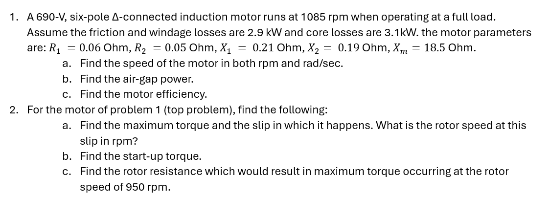 1. A 690-V, six-pole A-connected induction motor runs at 1085 rpm when operating at a full load.
Assume the friction and windage losses are 2.9 kW and core losses are 3.1kW. the motor parameters
are: R₁ = 0.06 Ohm, R2 = 0.05 Ohm, X₁ = 0.21 Ohm, X₂
0.19 Ohm, Xm = 18.5 Ohm.
=
a. Find the speed of the motor in both rpm and rad/sec.
b.
Find the air-gap power.
c. Find the motor efficiency.
2. For the motor of problem 1 (top problem), find the following:
a. Find the maximum torque and the slip in which it happens. What is the rotor speed at this
slip in rpm?
b. Find the start-up torque.
c. Find the rotor resistance which would result in maximum torque occurring at the rotor
speed of 950 rpm.