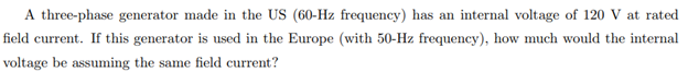 A three-phase generator made in the US (60-Hz frequency) has an internal voltage of 120 V at rated
field current. If this generator is used in the Europe (with 50-Hz frequency), how much would the internal
voltage be assuming the same field current?