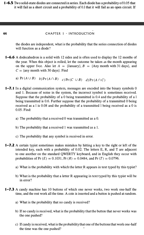 1-6.5 Two solid-state diodes are connected in series. Each diode has a probability of 0.05 that
it will fail as a short circuit and a probability of 0.1 that it will fail as an open circuit. If
44
CHAPTER 1. INTRODUCTION
the diodes are independent, what is the probability that the series connection of diodes
will function as a diode?
1-6.6 A dodecahedron is a solid with 12 sides and is often used to display the 12 months of
the year. When this object is rolled, let the outcome be taken as the month appearing
on the upper face. Also let A = (January), B = (Any month with 31 days), and
C = (any month with 30 days). Find
a) Pr (AUB) b) Pr (AB) c) Pr (CUB) d) Pr(ANC)
1-7.1 In a digital communication system, messages are encoded into the binary symbols 0
and 1. Because of noise in the system, the incorrect symbol is sometimes received.
Suppose that the probability of a 0 being transmitted is 0.4 and the probability of a 1
being transmitted is 0.6. Further suppose that the probability of a transmitted 0 being
received as a 1 is 0.08 and the probability of a transmitted 1 being received as a 0 is
0.05. Find:
a) The probability that a received 0 was transmitted as a 0.
b) The probability that a received 1 was transmitted as a 1.
c) The probability that any symbol is received in error.
1-7.2 A certain typist sometimes makes mistakes by hitting a key to the right or left of the
intended key, each with a probability of 0.02. The letters E, R, and T are adjacent
to one another on the standard QWERTY keyboard, and in English they occur with
probabilities of Pr (E) = 0.1031, Pr (R) = 0.0484, and Pr (T) = 0.0796.
a) What is the probability with which the letter R appears in text typed by this typist?
b) What is the probability that a letter R appearing in text typed by this typist will be
in error?
1-7.3 A candy machine has 10 buttons of which one never works, two work one-half the
time, and the rest work all the time. A coin is inserted and a button is pushed at random.
a) What is the probability that no candy is received?
b) If no candy is received, what is the probability that the button that never works was
the one pushed?
c) If candy is received, what is the probability that one of the buttons that work one-half
the time was the one pushed?