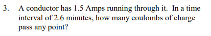 3. A conductor has 1.5 Amps running through it. In a time
interval of 2.6 minutes, how many coulombs of charge
pass any point?