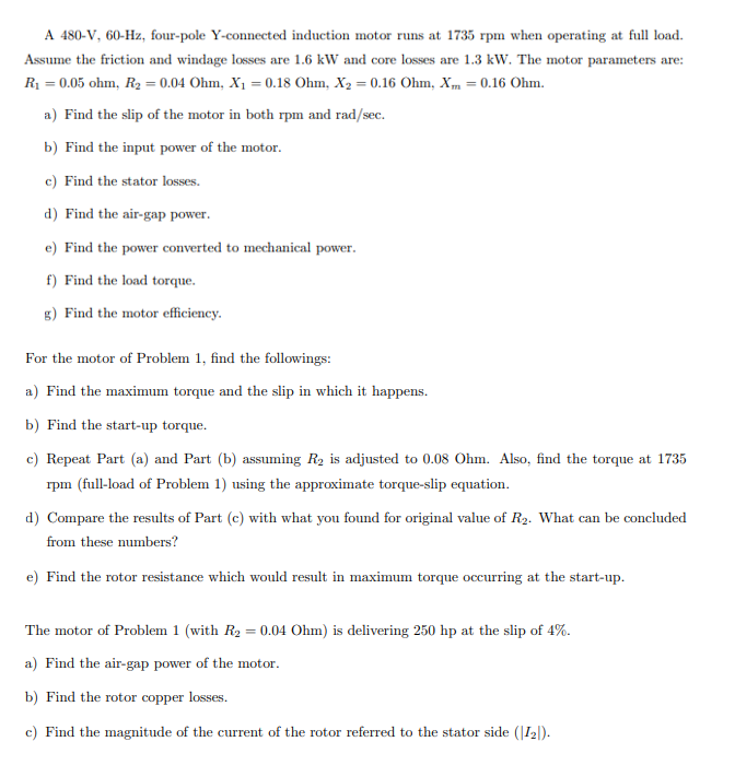 A 480-V, 60-Hz, four-pole Y-connected induction motor runs at 1735 rpm when operating at full load.
Assume the friction and windage losses are 1.6 kW and core losses are 1.3 kW. The motor parameters are:
R₁ = 0.05 ohm, R2 = 0.04 Ohm, X₁ = 0.18 Ohm, X2 = 0.16 Ohm, X = 0.16 Ohm.
a) Find the slip of the motor in both rpm and rad/sec.
b) Find the input power of the motor.
c) Find the stator losses.
d) Find the air-gap power.
e) Find the power converted to mechanical power.
f) Find the load torque.
g) Find the motor efficiency.
For the motor of Problem 1, find the followings:
a) Find the maximum torque and the slip in which it happens.
b) Find the start-up torque.
c) Repeat Part (a) and Part (b) assuming R2 is adjusted to 0.08 Ohm. Also, find the torque at 1735
rpm (full-load of Problem 1) using the approximate torque-slip equation.
d) Compare the results of Part (c) with what you found for original value of R2. What can be concluded
from these numbers?
e) Find the rotor resistance which would result in maximum torque occurring at the start-up.
The motor of Problem 1 (with R2 = 0.04 Ohm) is delivering 250 hp at the slip of 4%.
a) Find the air-gap power of the motor.
b) Find the rotor copper losses.
c) Find the magnitude of the current of the rotor referred to the stator side (|12|).