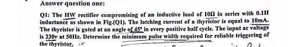 Answer question one:
Q1: The HW rectifier compromising of an inductive load of 1002 in series with 0.1H
inductance as shown in Fig.(Q1). The latching current of a thyristor is equal to 10mA.
The thyristor is gated at an angle of 45° in every positive half cycle. The input ac voltage
is 230v at 50Hz. Determine the minimum pulse width required for reliable triggering of
the thyristor,