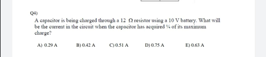 Q4)
A capacitor is being charged through a 12 Q resistor using a 10 V battery. What will
be the current in the circuit when the capacitor has acquired 4 of its maximum
charge?
A) 0.29 A
B) 0.42 A
C) 0.51 A
D) 0.75 A
E) 0.63 A
