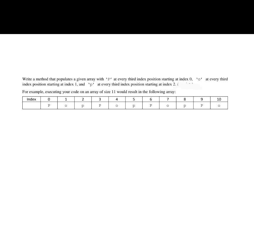 Write a method that populates a given array with 'P' at every third index position starting at index 0, o' at every third
index position starting at index 1, and 'p' at every third index position starting at index 2. (
For example, executing your code on an array of size 11 would result in the following array:
Index
1
2
3
4
5
7
10
P
P
co D.
