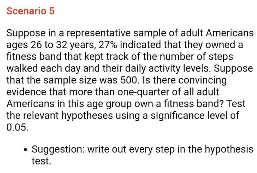 Scenario 5
Suppose in a representative sample of adult Americans
ages 26 to 32 years, 27% indicated that they owned a
fitness band that kept track of the number of steps
walked each day and their daily activity levels. Suppose
that the sample size was 500. Is there convincing
evidence that more than one-quarter of all adult
Americans in this age group own a fitness band? Test
the relevant hypotheses using a significance level of
0.05.
• Suggestion: write out every step in the hypothesis
test.
