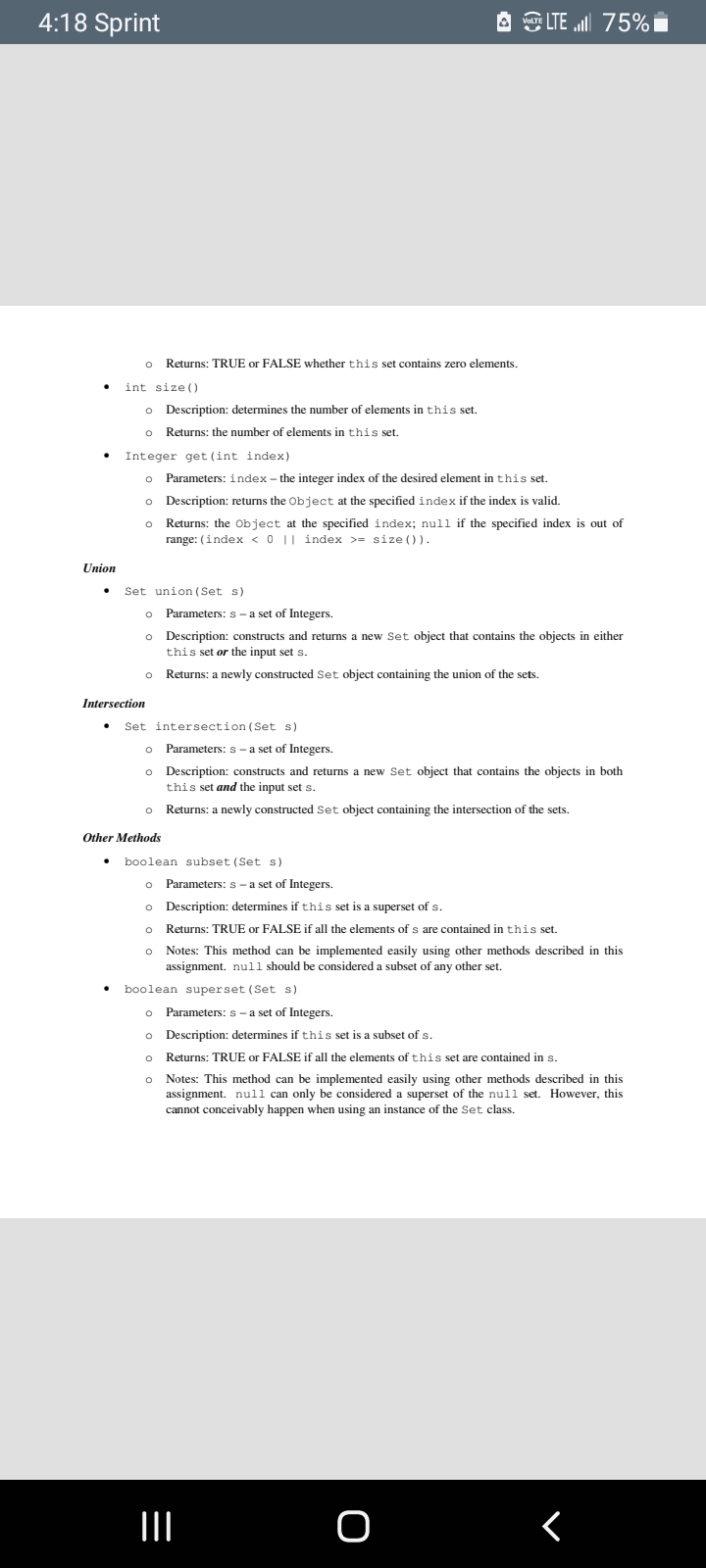 4:18 Sprint
A LTE ll 75%
o Returns: TRUE or FALSE whether this set contains zero elements.
int size ()
o Description: determines the number of elements in this set.
o Returns: the number of elements in this set.
Integer get (int index)
o
Parameters: index - the integer index of the desired element in this set.
o Description: returns the Object at the specified index if the index is valid.
o Returns: the Object at the specified index; null if the specified index is out of
range: (index < 0 || index >= size ()).
Union
Set union (Set s)
o Parameters: s-a set of Integers.
o Description: constructs and returns a new Set object that contains the objects in either
this set or the input set s.
Returns: a newly constructed Set object containing the union of the sets.
Intersection
Set intersection (Set s)
o Parameters: s - a set of Integers.
o Description: constructs and returns a new Set object that contains the objects in both
this set and the input set s.
o Returns: a newly constructed Set object containing the intersection of the sets.
Other Methods
boolean subset (Set s)
o Parameters: s - a set of Integers.
o Description: determines if this set is a superset of s.
o Returns: TRUE or FALSE if all the elements of s are contained in this set.
o Notes: This method can be implemented easily using other methods described in this
assignment. null should be considered a subset of any other set.
boolean superset (Set s)
Parameters: s - a set of Integers.
o Description: determines if this set is a subset of s.
Returns: TRUE or FALSE if all the elements of this set are contained in s.
o Notes: This method can be implemented easily using other methods described in this
assignment. null can only be considered a superset of the null set. However, this
cannot conceivably happen when using an instance of the Set class.
